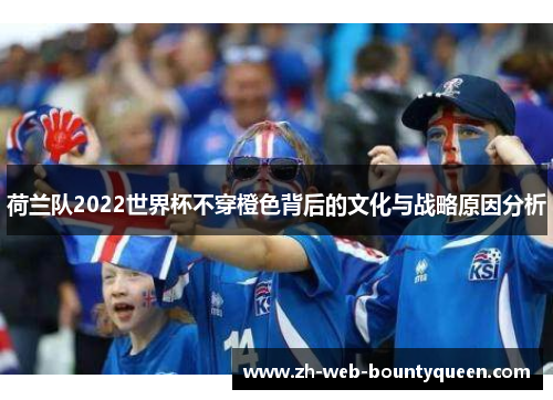 荷兰队2022世界杯不穿橙色背后的文化与战略原因分析