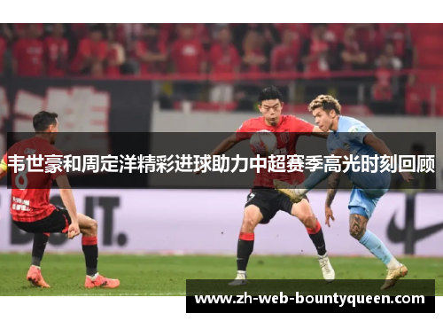 韦世豪和周定洋精彩进球助力中超赛季高光时刻回顾