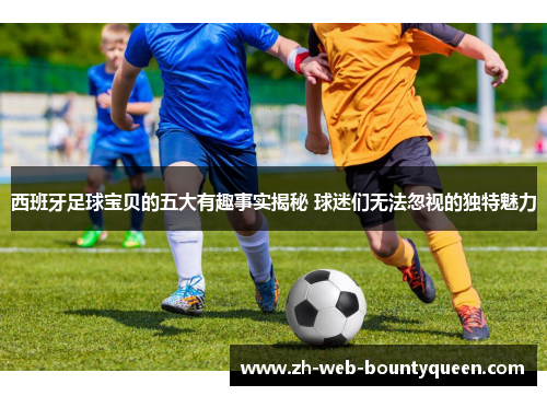 西班牙足球宝贝的五大有趣事实揭秘 球迷们无法忽视的独特魅力