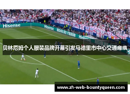 贝林厄姆个人服装品牌开幕引发马德里市中心交通瘫痪